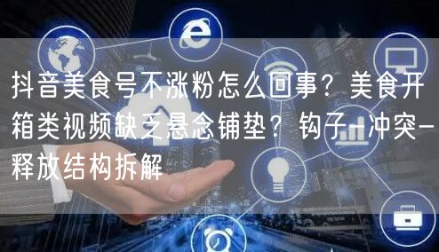 抖音美食号不涨粉怎么回事?美食开箱类视频缺乏悬念铺垫?钩子-冲突-释放结构拆解