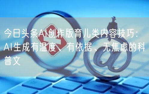 今日头条AI创作版育儿类内容技巧:AI生成有温度、有依据、无焦虑的科普文