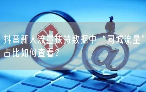 抖音新人流量扶持数据中“同城流量”占比如何查看?