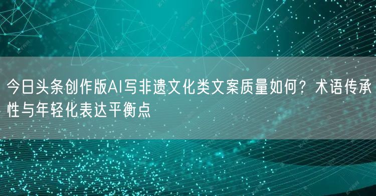 今日头条创作版AI写非遗文化类文案质量如何?术语传承性与年轻化表达平衡点