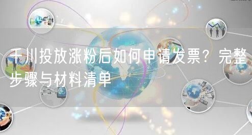 千川投放涨粉后如何申请发票?完整步骤与材料清单