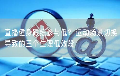 直播健身跟练参与低?运动场景切换导致的三个生理低效段
