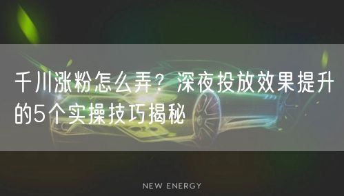 千川涨粉怎么弄?深夜投放效果提升的5个实操技巧揭秘