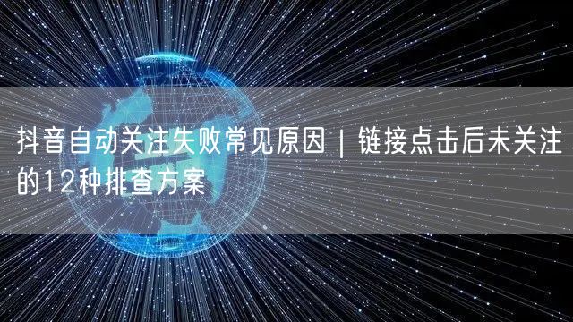 抖音自动关注失败常见原因｜链接点击后未关注的12种排查方案