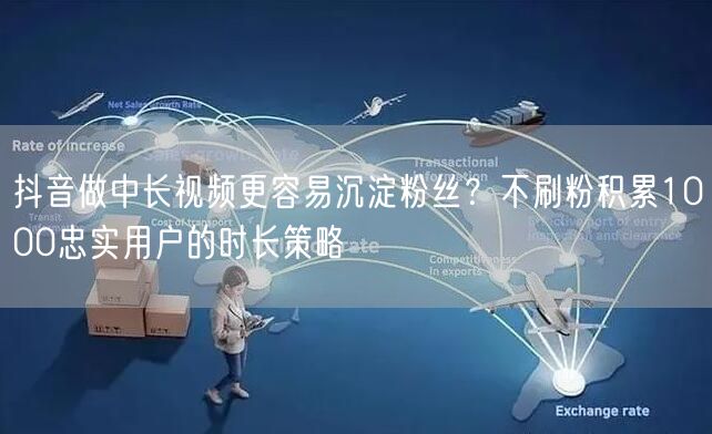 抖音做中长视频更容易沉淀粉丝?不刷粉积累1000忠实用户的时长策略