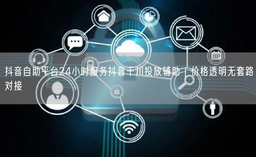 抖音自助平台24小时服务抖音千川投放辅助|价格透明无套路对接