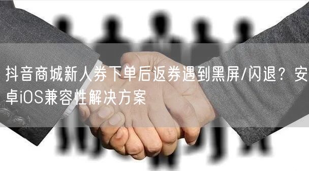抖音商城新人券下单后返券遇到黑屏/闪退?安卓iOS兼容性解决方案