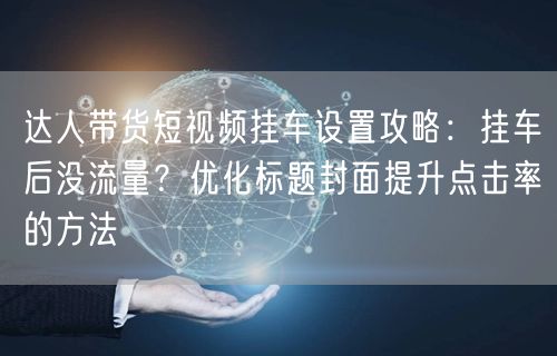 达人带货短视频挂车设置攻略:挂车后没流量?优化标题封面提升点击率的方法