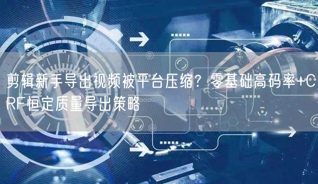 剪辑新手导出视频被平台压缩?零基础高码率+CRF恒定质量导出策略