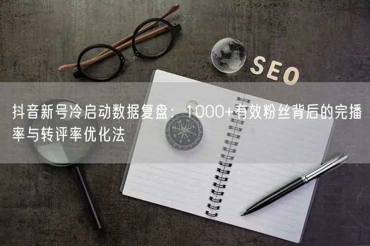 抖音新号冷启动数据复盘:1000+有效粉丝背后的完播率与转评率优化法