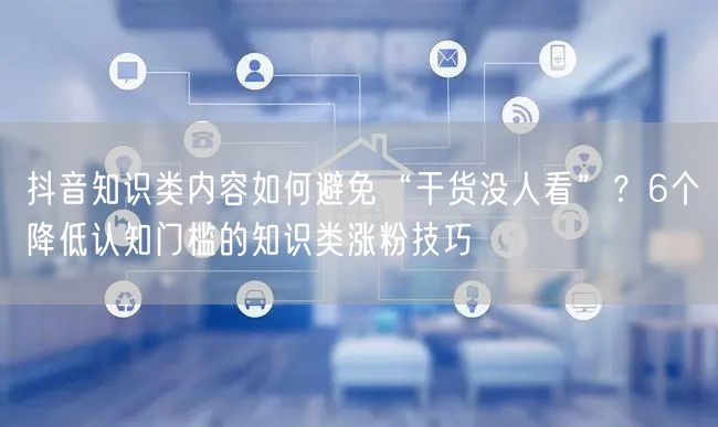 抖音知识类内容如何避免“干货没人看”?6个降低认知门槛的知识类涨粉技巧
