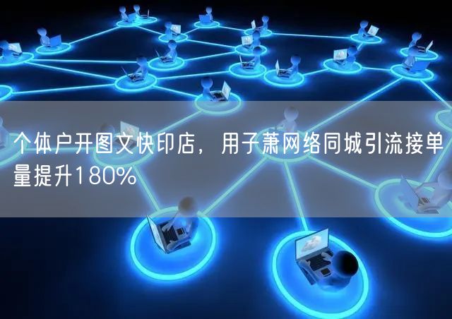 个体户开图文快印店，用子萧网络同城引流接单量提升180%
