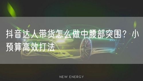 抖音达人带货怎么做中腰部突围？小预算高效打法