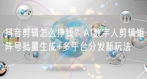 抖音剪辑怎么挣钱?AI数字人剪辑矩阵号批量生成+多平台分发新玩法