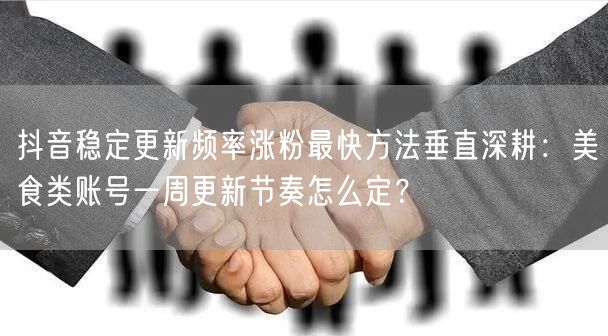 抖音稳定更新频率涨粉最快方法垂直深耕:美食类账号一周更新节奏怎么定?