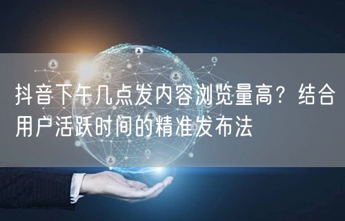 抖音下午几点发内容浏览量高?结合用户活跃时间的精准发布法