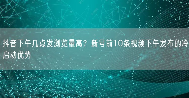 抖音下午几点发浏览量高?新号前10条视频下午发布的冷启动优势