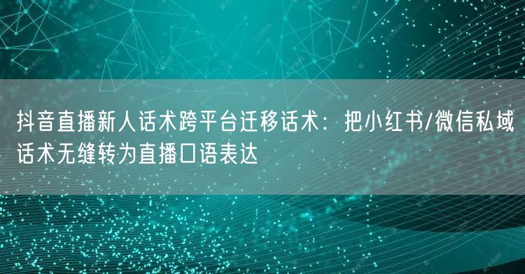 抖音直播新人话术跨平台迁移话术:把小红书/微信私域话术无缝转为直播口语表达