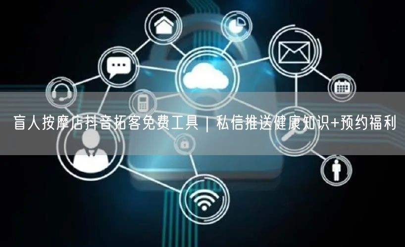 盲人按摩店抖音拓客免费工具|私信推送健康知识+预约福利