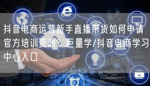 抖音电商运营新手直播带货如何申请官方培训资源?巨量学/抖音电商学习中心入口