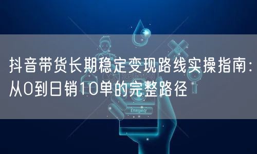 抖音带货长期稳定变现路线实操指南:从0到日销10单的完整路径
