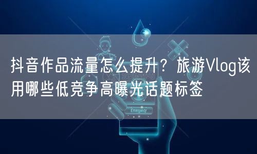 抖音作品流量怎么提升?旅游Vlog该用哪些低竞争高曝光话题标签