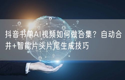 抖音书单AI视频如何做合集?自动合并+智能片头片尾生成技巧