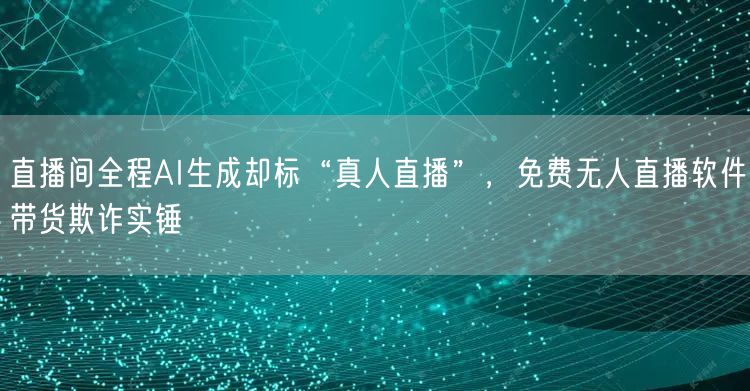 直播间全程AI生成却标“真人直播”,免费无人直播软件带货欺诈实锤
