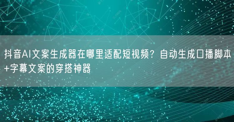 抖音AI文案生成器在哪里适配短视频?自动生成口播脚本+字幕文案的穿搭神器