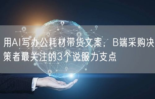 用AI写办公耗材带货文案,B端采购决策者最关注的3个说服力支点