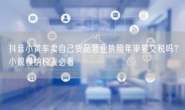 抖音小黄车卖自己货品营业执照年审要交税吗?小规模纳税人必看