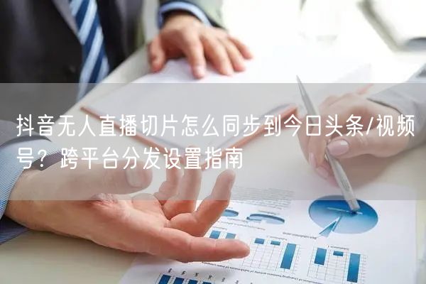 抖音无人直播切片怎么同步到今日头条/视频号?跨平台分发设置指南