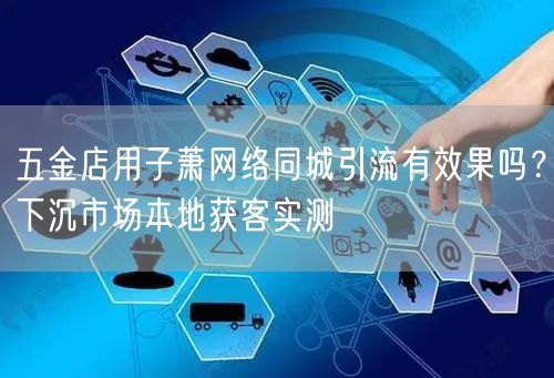 五金店用子萧网络同城引流有效果吗？下沉市场本地获客实测