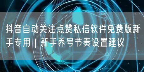 抖音自动关注点赞私信软件免费版新手专用|新手养号节奏设置建议