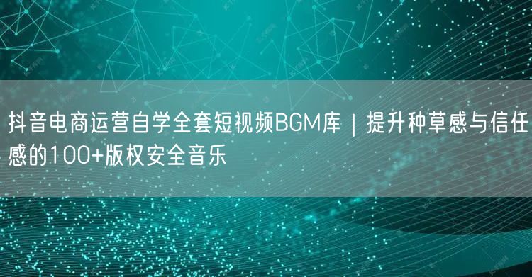 抖音电商运营自学全套短视频BGM库|提升种草感与信任感的100+版权安全音乐