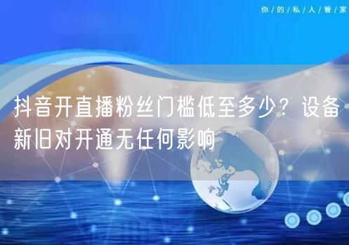 抖音开直播粉丝门槛低至多少？设备新旧对开通无任何影响