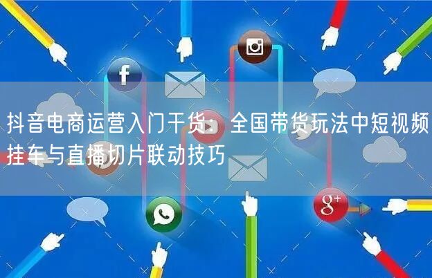 抖音电商运营入门干货:全国带货玩法中短视频挂车与直播切片联动技巧