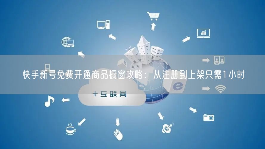 快手新号免费开通商品橱窗攻略:从注册到上架只需1小时
