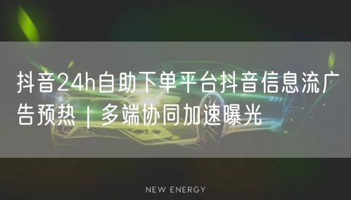 抖音24h自助下单平台抖音信息流广告预热|多端协同加速曝光