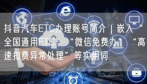 抖音汽车ETC办理账号简介|嵌入“全国通用ETC”“微信免费办”“高速扣费异常处