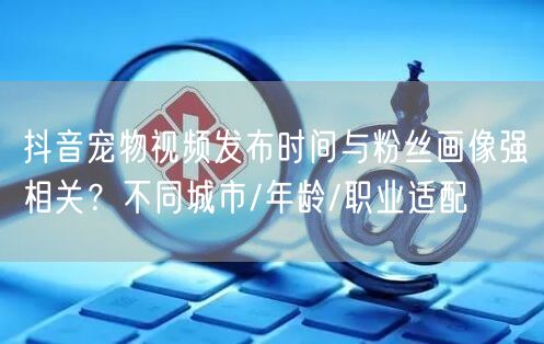 抖音宠物视频发布时间与粉丝画像强相关?不同城市/年龄/职业适配