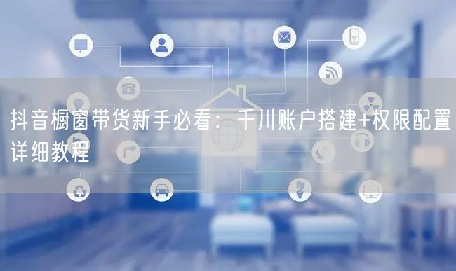 抖音橱窗带货新手必看:千川账户搭建+权限配置详细教程