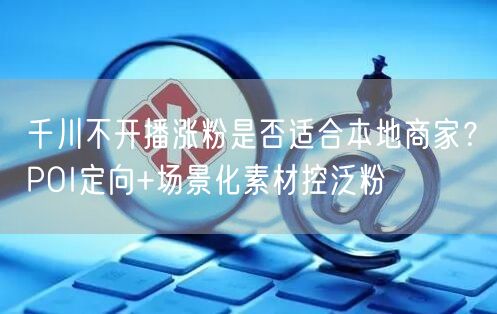 千川不开播涨粉是否适合本地商家?POI定向+场景化素材控泛粉