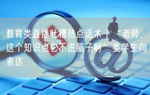 教育类直播吐槽热点话术|“老师,这个知识点它不进脑子啊”类学生向表达