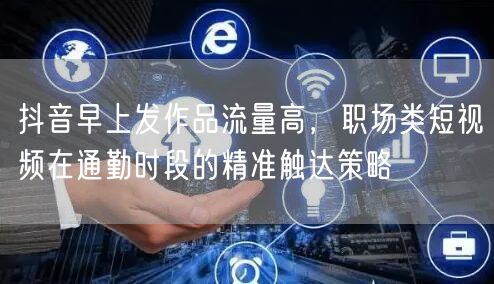 抖音早上发作品流量高,职场类短视频在通勤时段的精准触达策略