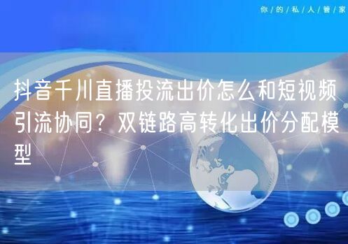抖音千川直播投流出价怎么和短视频引流协同?双链路高转化出价分配模型