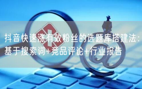 抖音快速涨有效粉丝的选题库搭建法:基于搜索词+竞品评论+行业报告