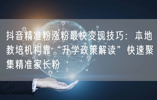 抖音精准粉涨粉最快变现技巧：本地教培机构靠“升学政策解读”快速聚集精准家长粉