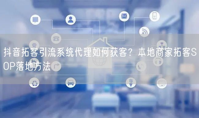 抖音拓客引流系统代理如何获客？本地商家拓客SOP落地方法