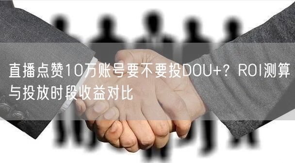 直播点赞10万账号要不要投DOU+?ROI测算与投放时段收益对比